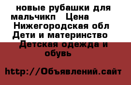 новые рубашки для мальчикп › Цена ­ 500 - Нижегородская обл. Дети и материнство » Детская одежда и обувь   